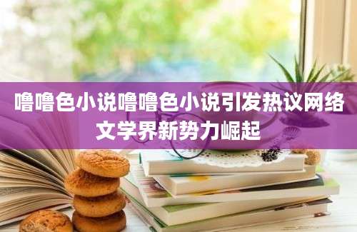 噜噜色小说噜噜色小说引发热议网络文学界新势力崛起
