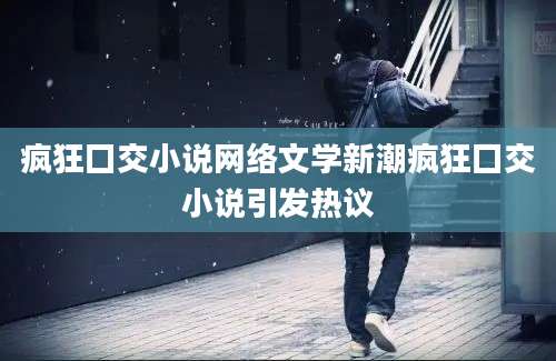 疯狂囗交小说网络文学新潮疯狂囗交小说引发热议
