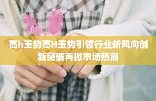 高h玉势高H玉势引领行业新风向创新突破再掀市场热潮