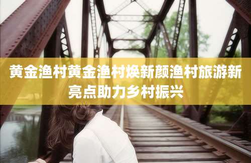 黄金渔村黄金渔村焕新颜渔村旅游新亮点助力乡村振兴