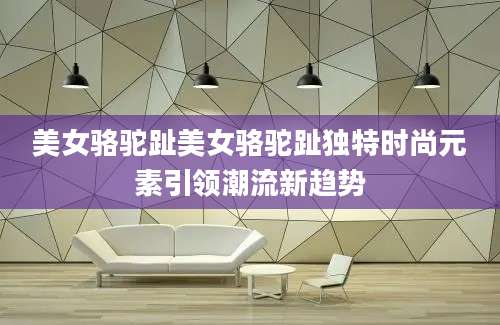 美女骆驼趾美女骆驼趾独特时尚元素引领潮流新趋势