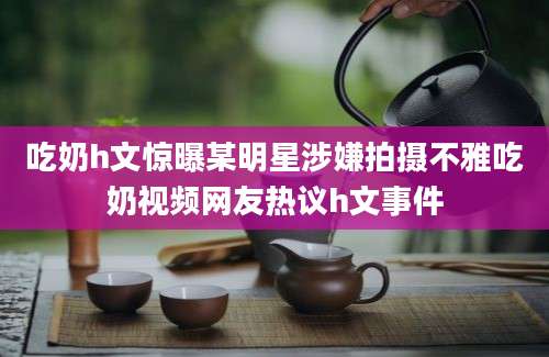 吃奶h文惊曝某明星涉嫌拍摄不雅吃奶视频网友热议h文事件