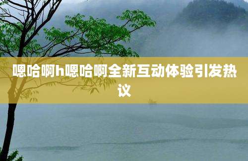 嗯哈啊h嗯哈啊全新互动体验引发热议