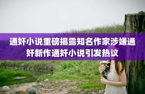 通奸小说重磅揭露知名作家涉嫌通奸新作通奸小说引发热议