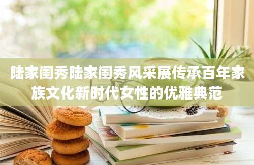 陆家闺秀陆家闺秀风采展传承百年家族文化新时代女性的优雅典范