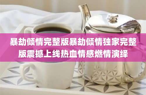 暴劫倾情完整版暴劫倾情独家完整版震撼上线热血情感燃情演绎