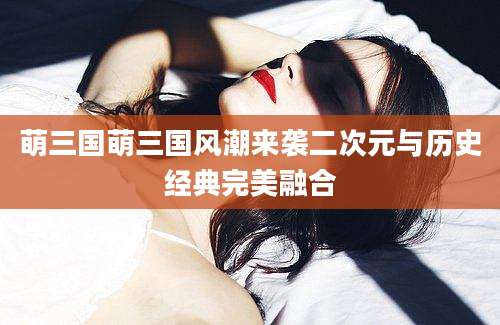 萌三国萌三国风潮来袭二次元与历史经典完美融合