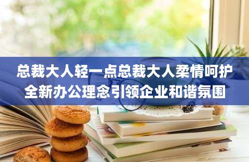 总裁大人轻一点总裁大人柔情呵护全新办公理念引领企业和谐氛围