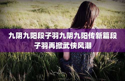 九阴九阳段子羽九阴九阳传新篇段子羽再掀武侠风潮