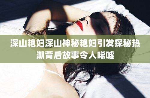 深山艳妇深山神秘艳妇引发探秘热潮背后故事令人唏嘘