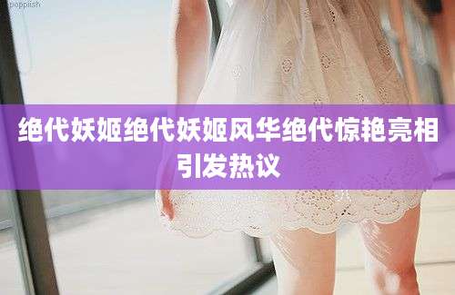 绝代妖姬绝代妖姬风华绝代惊艳亮相引发热议