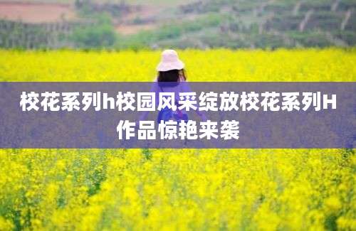 校花系列h校园风采绽放校花系列H作品惊艳来袭