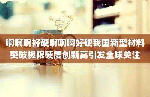 啊啊啊好硬啊啊啊好硬我国新型材料突破极限硬度创新高引发全球关注