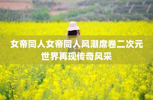 女帝同人女帝同人风潮席卷二次元世界再现传奇风采