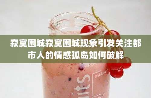 寂寞围城寂寞围城现象引发关注都市人的情感孤岛如何破解