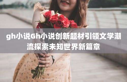 gh小说Gh小说创新题材引领文学潮流探索未知世界新篇章