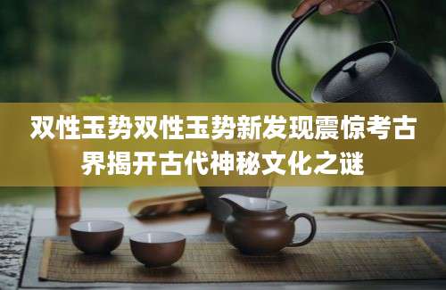 双性玉势双性玉势新发现震惊考古界揭开古代神秘文化之谜