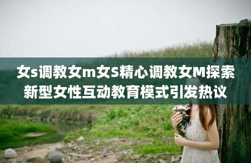 女s调教女m女S精心调教女M探索新型女性互动教育模式引发热议
