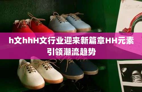 h文hhH文行业迎来新篇章HH元素引领潮流趋势