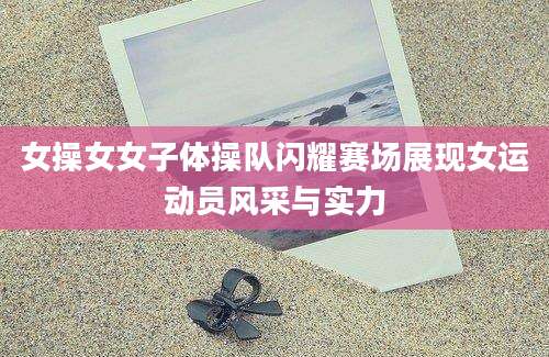 女操女女子体操队闪耀赛场展现女运动员风采与实力