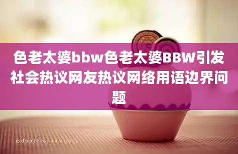 色老太婆bbw色老太婆BBW引发社会热议网友热议网络用语边界问题