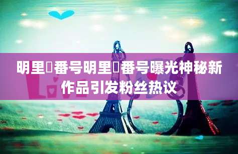 明里紬番号明里紬番号曝光神秘新作品引发粉丝热议