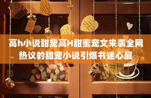 高h小说甜宠高H甜蜜宠文来袭全网热议的甜宠小说引爆书迷心扉