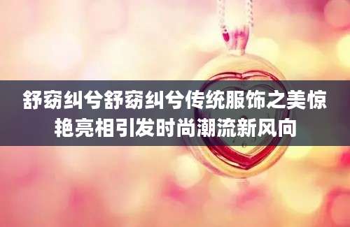 舒窈纠兮舒窈纠兮传统服饰之美惊艳亮相引发时尚潮流新风向