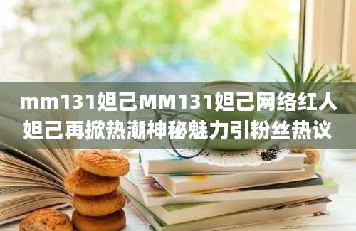 mm131妲己MM131妲己网络红人妲己再掀热潮神秘魅力引粉丝热议