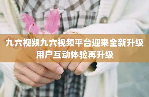 九六视频九六视频平台迎来全新升级用户互动体验再升级