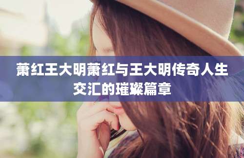 萧红王大明萧红与王大明传奇人生交汇的璀璨篇章