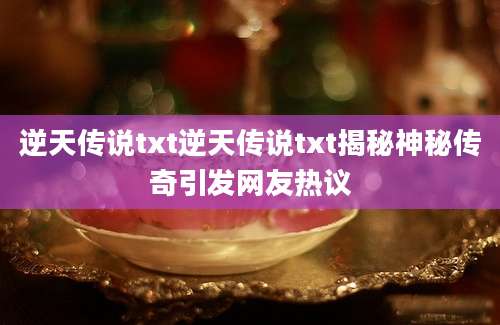 逆天传说txt逆天传说txt揭秘神秘传奇引发网友热议