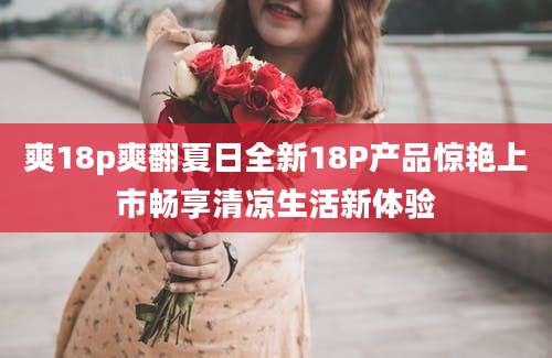 爽18p爽翻夏日全新18P产品惊艳上市畅享清凉生活新体验