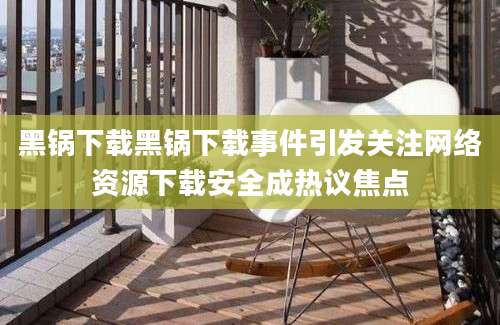 黑锅下载黑锅下载事件引发关注网络资源下载安全成热议焦点