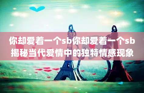 你却爱着一个sb你却爱着一个sb揭秘当代爱情中的独特情感现象
