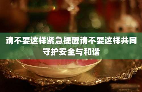 请不要这样紧急提醒请不要这样共同守护安全与和谐