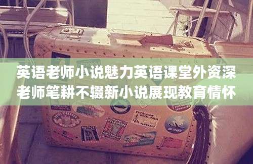 英语老师小说魅力英语课堂外资深老师笔耕不辍新小说展现教育情怀