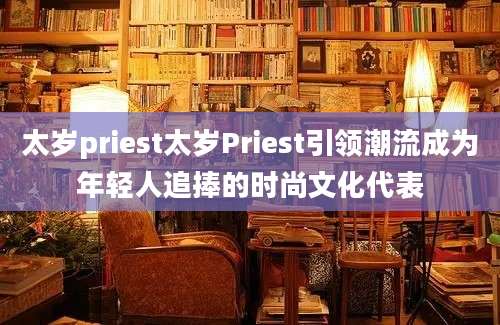 太岁priest太岁Priest引领潮流成为年轻人追捧的时尚文化代表