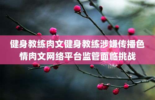 健身教练肉文健身教练涉嫌传播色情肉文网络平台监管面临挑战