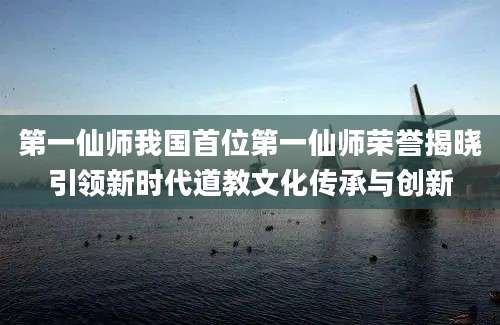 第一仙师我国首位第一仙师荣誉揭晓引领新时代道教文化传承与创新