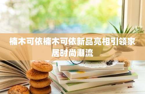 楠木可依楠木可依新品亮相引领家居时尚潮流
