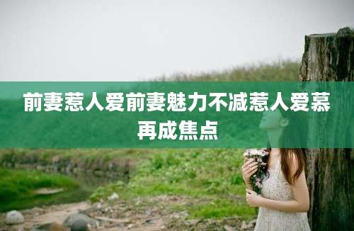 前妻惹人爱前妻魅力不减惹人爱慕再成焦点