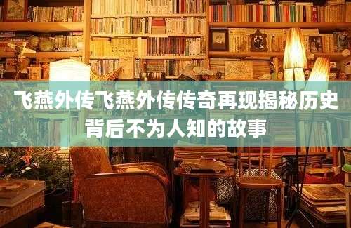 飞燕外传飞燕外传传奇再现揭秘历史背后不为人知的故事