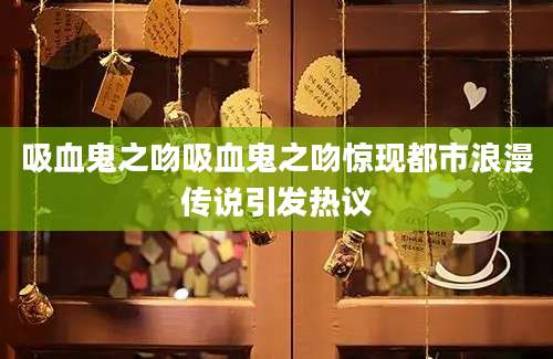 吸血鬼之吻吸血鬼之吻惊现都市浪漫传说引发热议