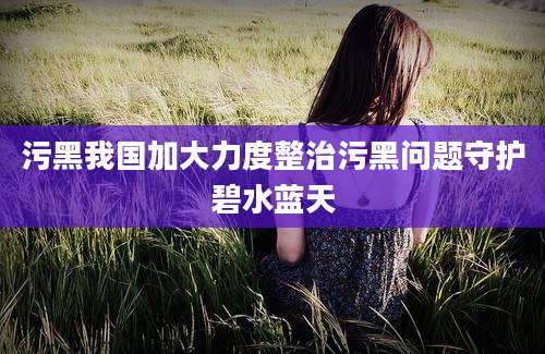 污黑我国加大力度整治污黑问题守护碧水蓝天