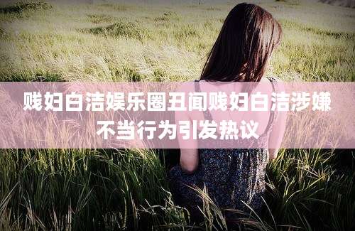 贱妇白洁娱乐圈丑闻贱妇白洁涉嫌不当行为引发热议