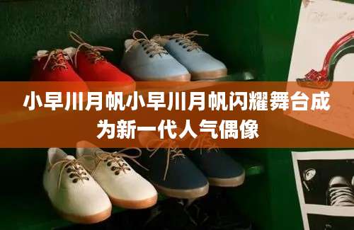 小早川月帆小早川月帆闪耀舞台成为新一代人气偶像