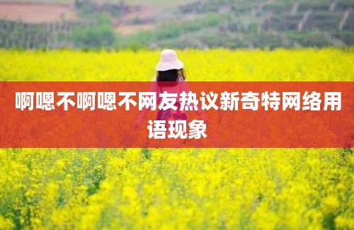 啊嗯不啊嗯不网友热议新奇特网络用语现象