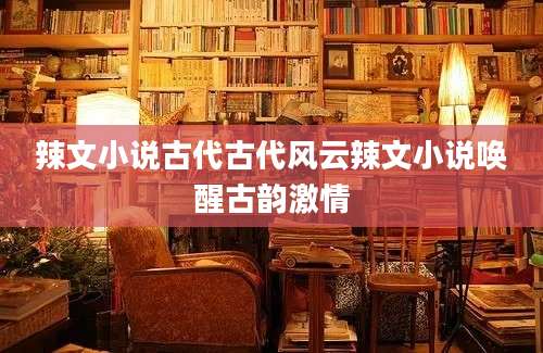 辣文小说古代古代风云辣文小说唤醒古韵激情