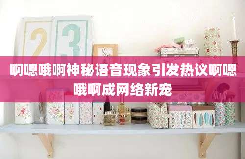 啊嗯哦啊神秘语音现象引发热议啊嗯哦啊成网络新宠